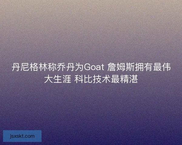 丹尼格林称乔丹为Goat 詹姆斯拥有最伟大生涯 科比技术最精湛