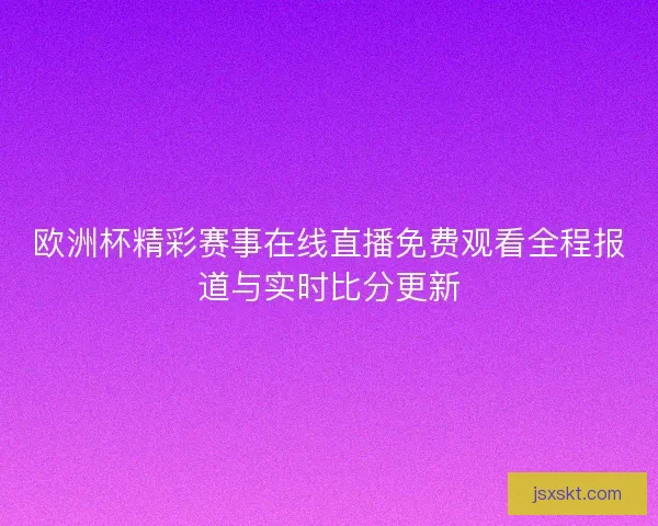 欧洲杯精彩赛事在线直播免费观看全程报道与实时比分更新