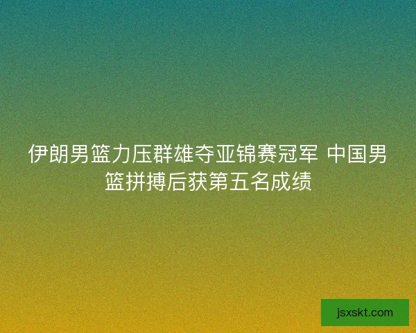 伊朗男篮力压群雄夺亚锦赛冠军 中国男篮拼搏后获第五名成绩