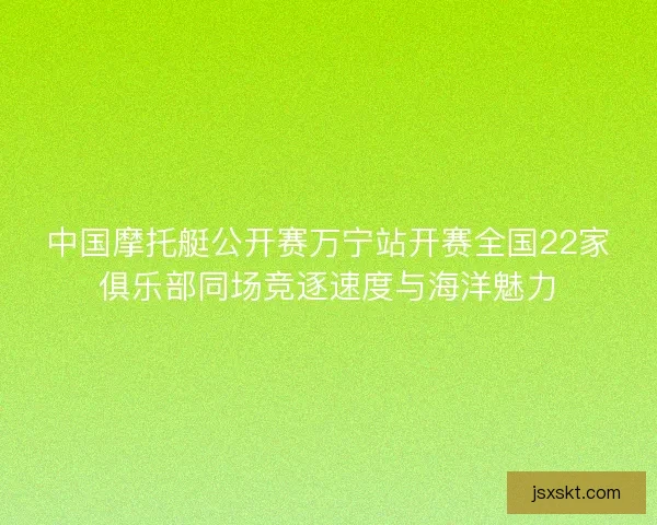中国摩托艇公开赛万宁站开赛全国22家俱乐部同场竞逐速度与海洋魅力