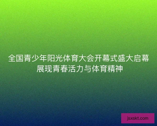 全国青少年阳光体育大会开幕式盛大启幕 展现青春活力与体育精神